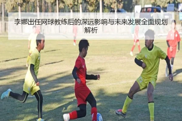 李娜出任网球教练后的深远影响与未来发展全面规划解析